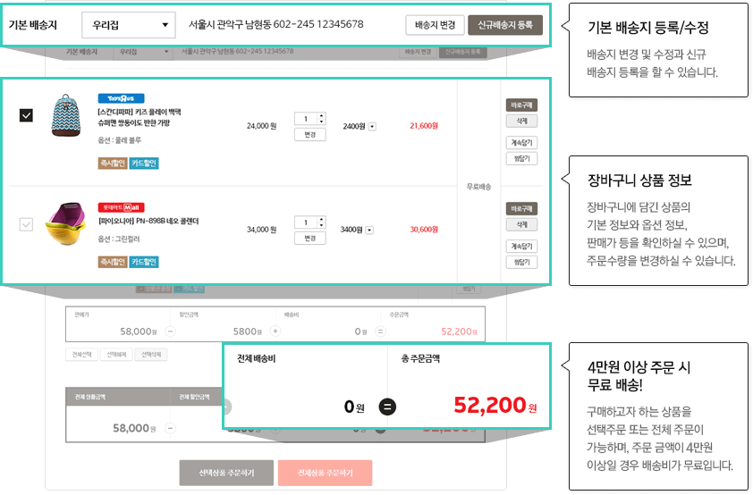 기본 배송지 등록/수정:배송지 변경 및 수정과 신규 배송지 등록을 할 수 있습니다.장바구니 상품 정보:장바구니에 담긴 상품의 기본 정보와 옵션 정보, 판매가 등을 확인하실 수 있으며, 주문수량을 변경하실 수 있습니다.3만원 이상 구매 시 무료 배송!:구매하고자 하는 상품을 선택주문 또는 전체 주문이 가능하며, 주문 금액이 3만원 이상일 경우 배송비가 무료입니다.